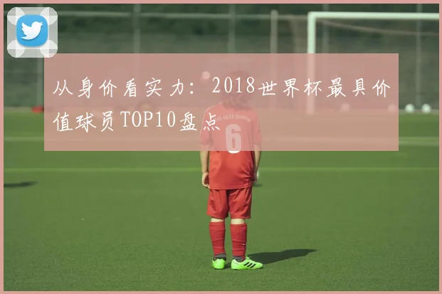 从身价看实力：2018世界杯最具价值球员TOP10盘点